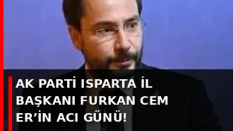 AK PARTİ ISPARTA İL BAŞKANI FURKAN CEM ER’İN ACI GÜNÜ!