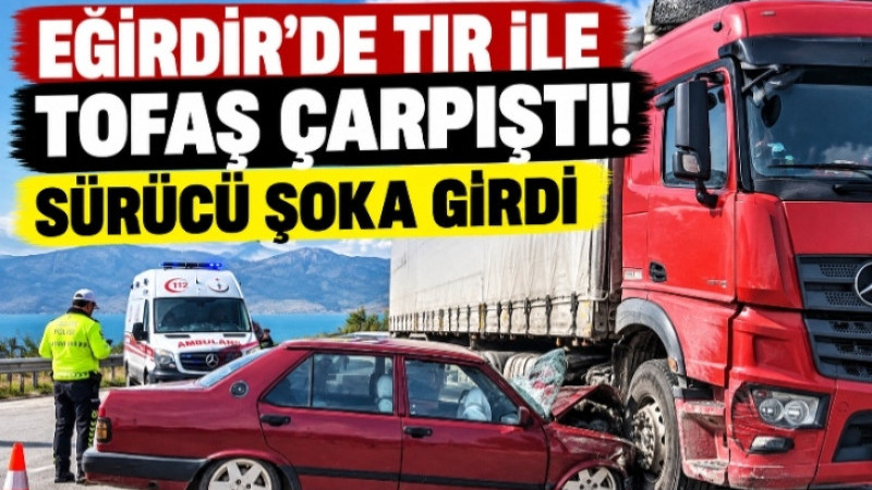 EĞİRDİR’DE TIR İLE TOFAŞ ÇARPIŞTI! SÜRÜCÜ ŞOKA GİRDİ