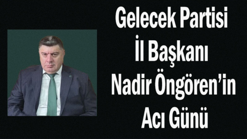 Gelecek Partisi İl Başkanı Nadir Öngören’in Acı Günü